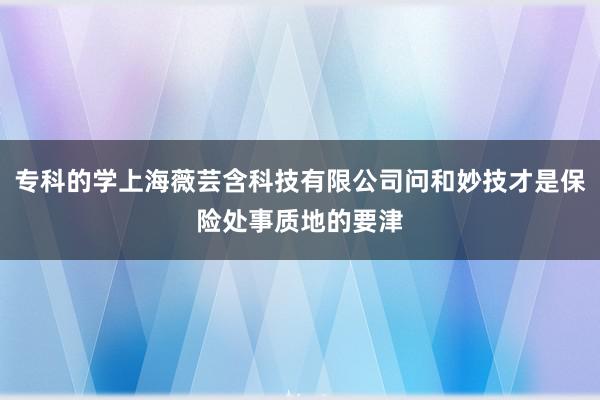 专科的学上海薇芸含科技有限公司问和妙技才是保险处事质地的要津